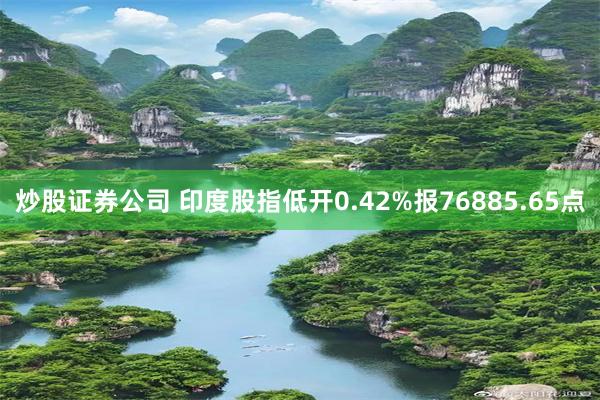 炒股证券公司 印度股指低开0.42%报76885.65点