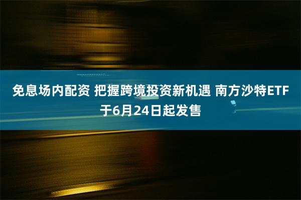 免息场内配资 把握跨境投资新机遇 南方沙特ETF于6月24日起发售