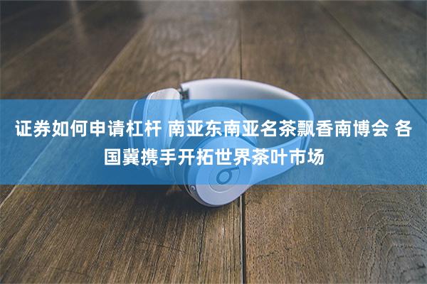 证券如何申请杠杆 南亚东南亚名茶飘香南博会 各国冀携手开拓世界茶叶市场