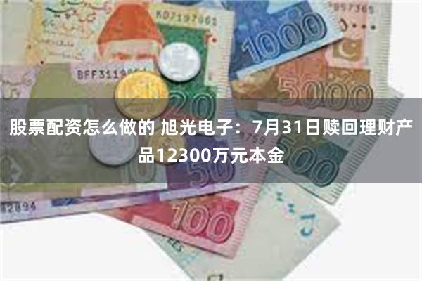 股票配资怎么做的 旭光电子：7月31日赎回理财产品12300万元本金