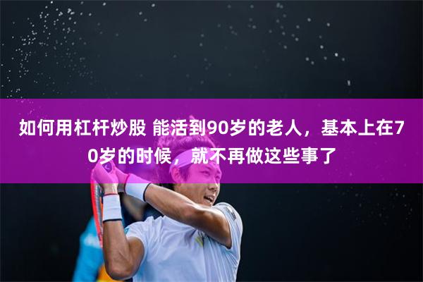 如何用杠杆炒股 能活到90岁的老人，基本上在70岁的时候，就不再做这些事了