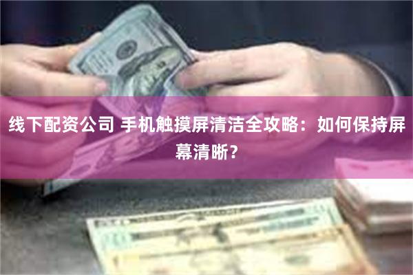 线下配资公司 手机触摸屏清洁全攻略：如何保持屏幕清晰？