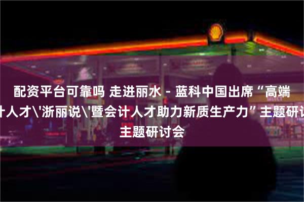 配资平台可靠吗 走进丽水 - 蓝科中国出席“高端会计人才'浙丽说'暨会计人才助力新质生产力”主题研讨会