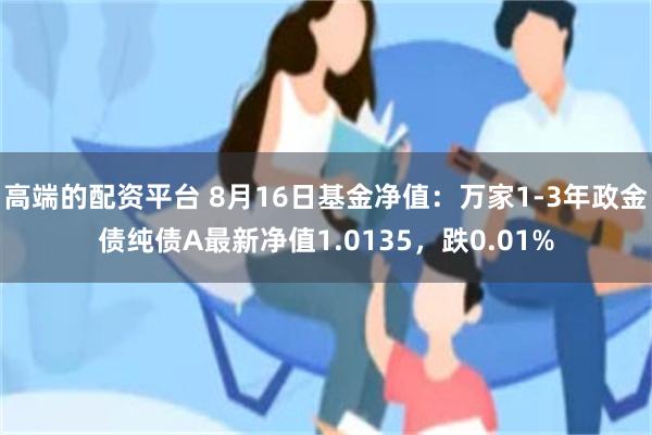 高端的配资平台 8月16日基金净值：万家1-3年政金债纯债A最新净值1.0135，跌0.01%