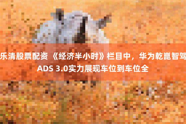 乐清股票配资 《经济半小时》栏目中，华为乾崑智驾ADS 3.0实力展现车位到车位全