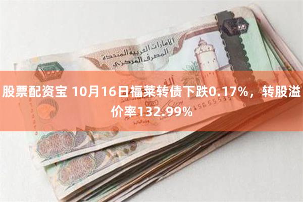 股票配资宝 10月16日福莱转债下跌0.17%，转股溢价率132.99%