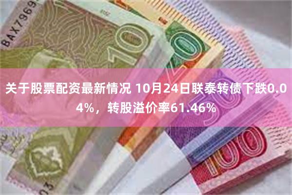 关于股票配资最新情况 10月24日联泰转债下跌0.04%，转股溢价率61.46%