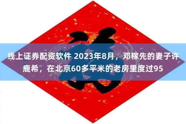 线上证券配资软件 2023年8月，邓稼先的妻子许鹿希，在北京60多平米的老房里度过95