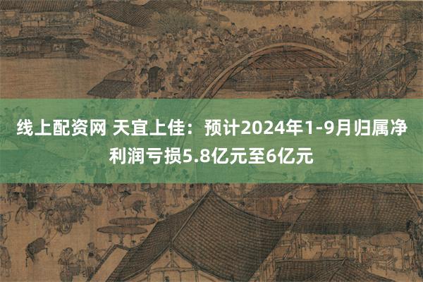 线上配资网 天宜上佳：预计2024年1-9月归属净利润亏损5.8亿元至6亿元