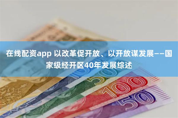 在线配资app 以改革促开放、以开放谋发展——国家级经开区40年发展综述