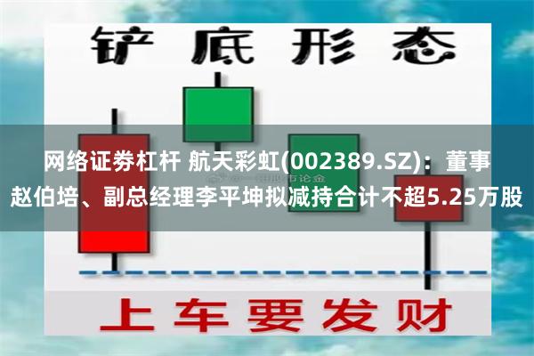 网络证劵杠杆 航天彩虹(002389.SZ)：董事赵伯培、副总经理李平坤拟减持合计不超5.25万股